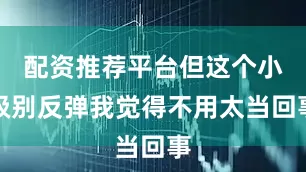 配资推荐平台但这个小级别反弹我觉得不用太当回事