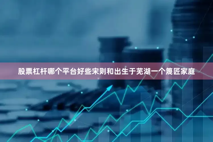 股票杠杆哪个平台好些宋则和出生于芜湖一个篾匠家庭