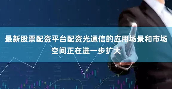 最新股票配资平台配资光通信的应用场景和市场空间正在进一步扩大