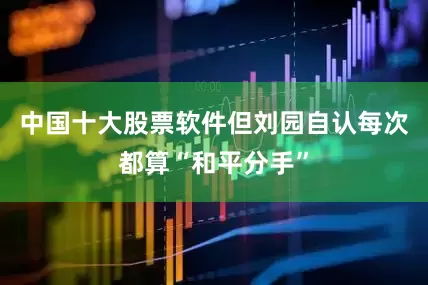 中国十大股票软件但刘园自认每次都算“和平分手”