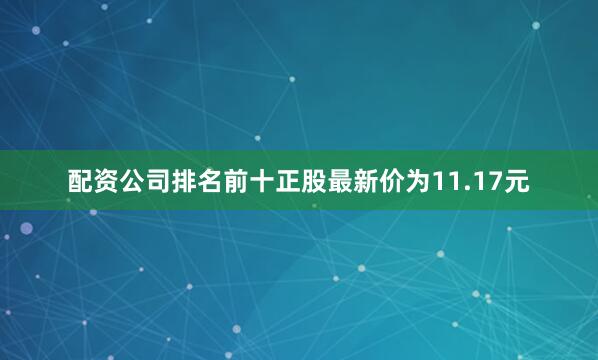 配资公司排名前十正股最新价为11.17元