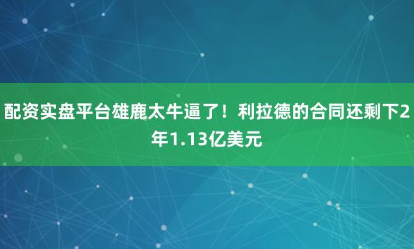 配资实盘平台雄鹿太牛逼了！利拉德的合同还剩下2年1.13亿美元