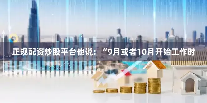 正规配资炒股平台他说：“9月或者10月开始工作时
