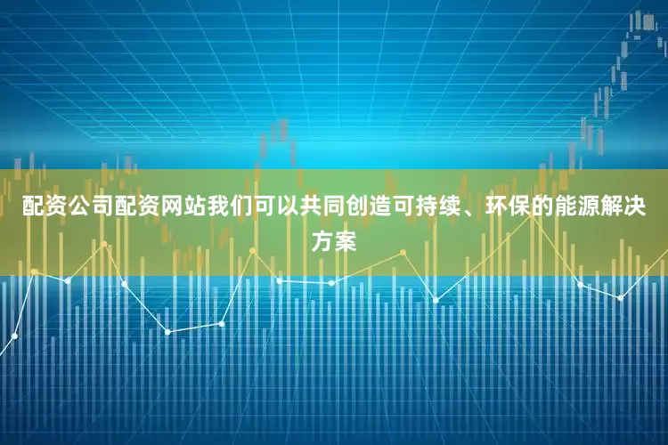 配资公司配资网站我们可以共同创造可持续、环保的能源解决方案