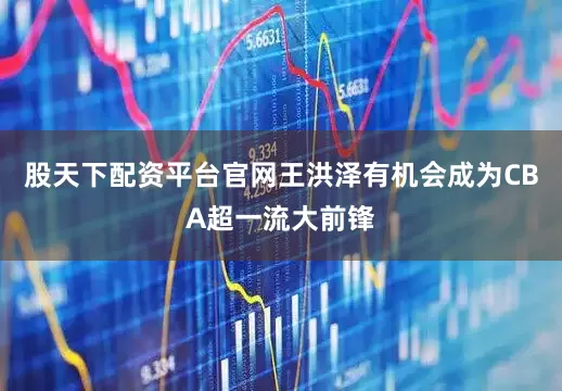 股天下配资平台官网王洪泽有机会成为CBA超一流大前锋