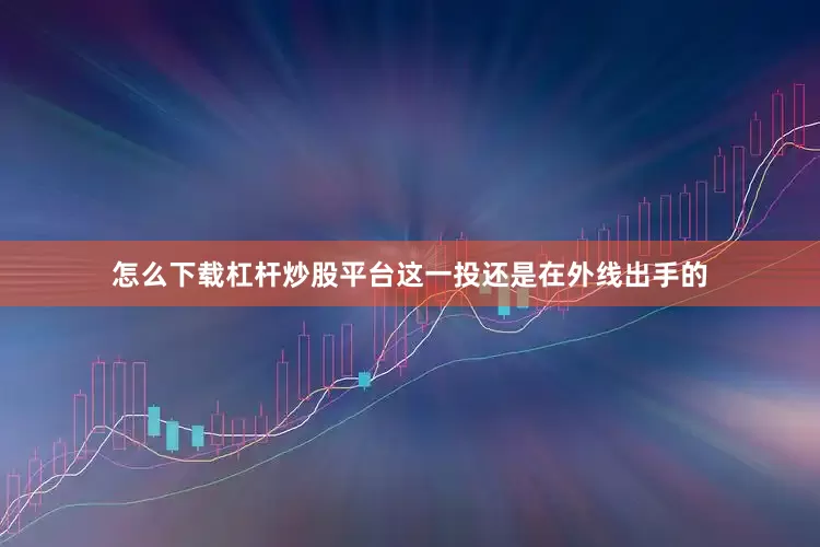 怎么下载杠杆炒股平台这一投还是在外线出手的