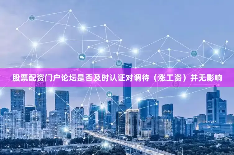 股票配资门户论坛是否及时认证对调待（涨工资）并无影响