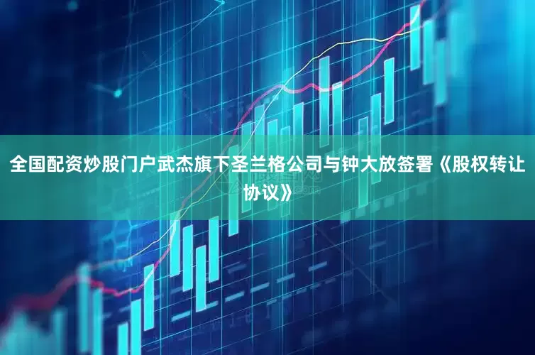 全国配资炒股门户武杰旗下圣兰格公司与钟大放签署《股权转让协议》