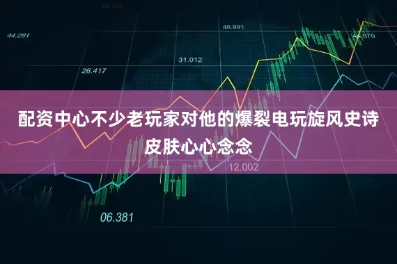 配资中心不少老玩家对他的爆裂电玩旋风史诗皮肤心心念念