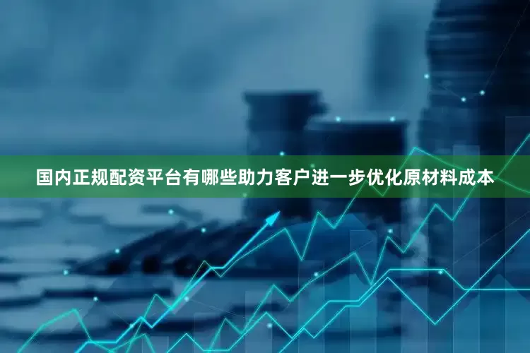 国内正规配资平台有哪些助力客户进一步优化原材料成本
