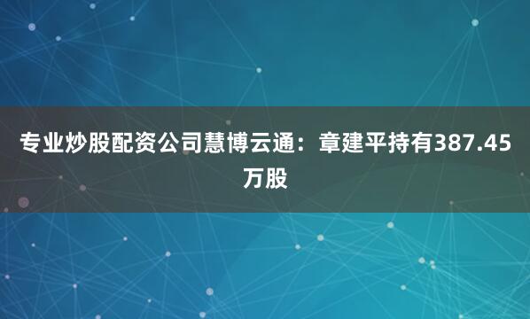 专业炒股配资公司慧博云通：章建平持有387.45万股